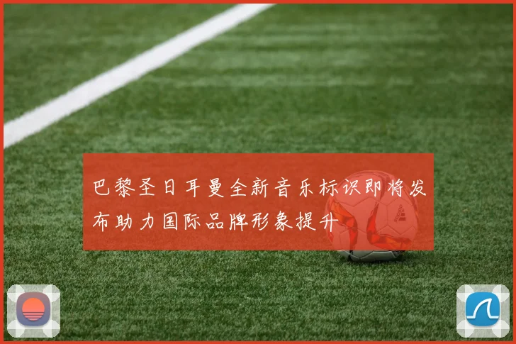 巴黎圣日耳曼全新音乐标识即将发布助力国际品牌形象提升