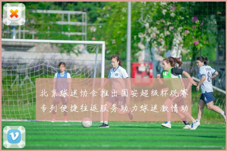 北京球迷协会推出国安超级杯观赛专列便捷往返服务助力球迷激情助阵