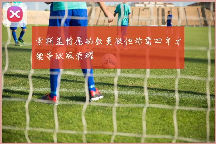 索斯盖特愿执教曼联但称需四年才能争欧冠荣耀