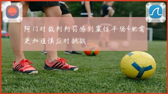 阿门对裁判判罚感到震惊半场4犯需更加谨慎应对挑战