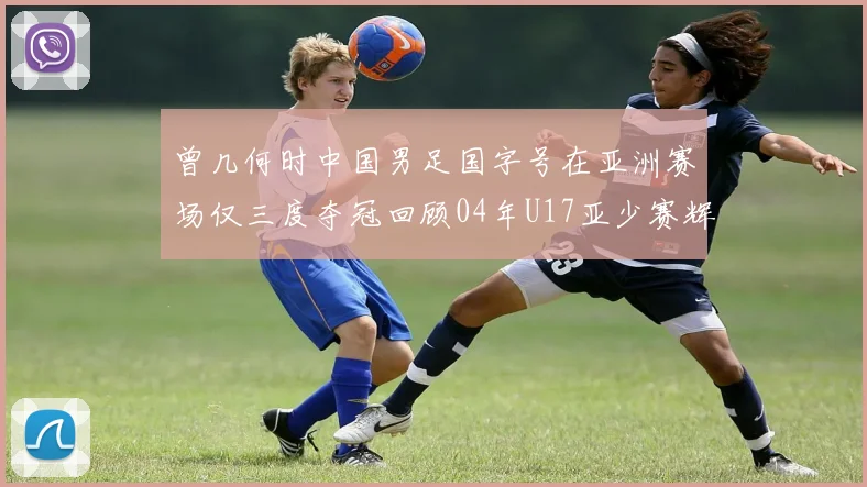 曾几何时中国男足国字号在亚洲赛场仅三度夺冠回顾04年U17亚少赛辉煌时刻