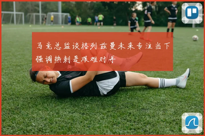 马竞总监谈格列兹曼未来专注当下强调热刺是艰难对手