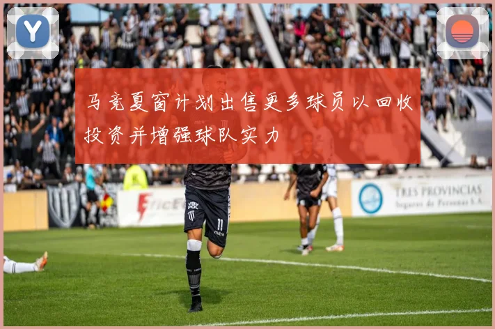 马竞夏窗计划出售更多球员以回收投资并增强球队实力