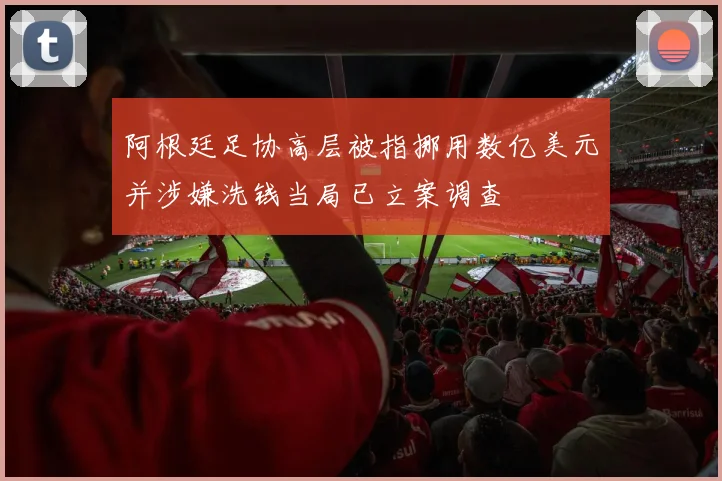 阿根廷足协高层被指挪用数亿美元并涉嫌洗钱当局已立案调查