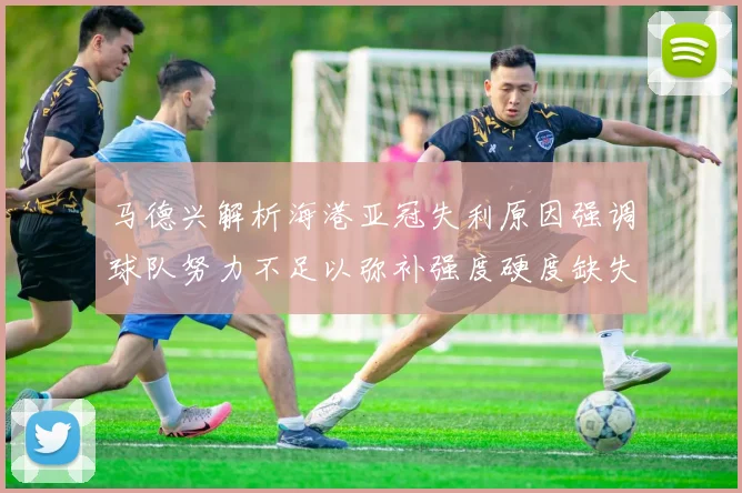 马德兴解析海港亚冠失利原因强调球队努力不足以弥补强度硬度缺失