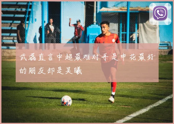 武磊直言中超最难对手是申花最好的朋友却是吴曦