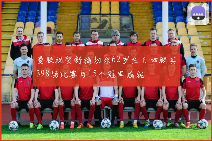 曼联祝贺舒梅切尔62岁生日回顾其398场比赛与15个冠军成就