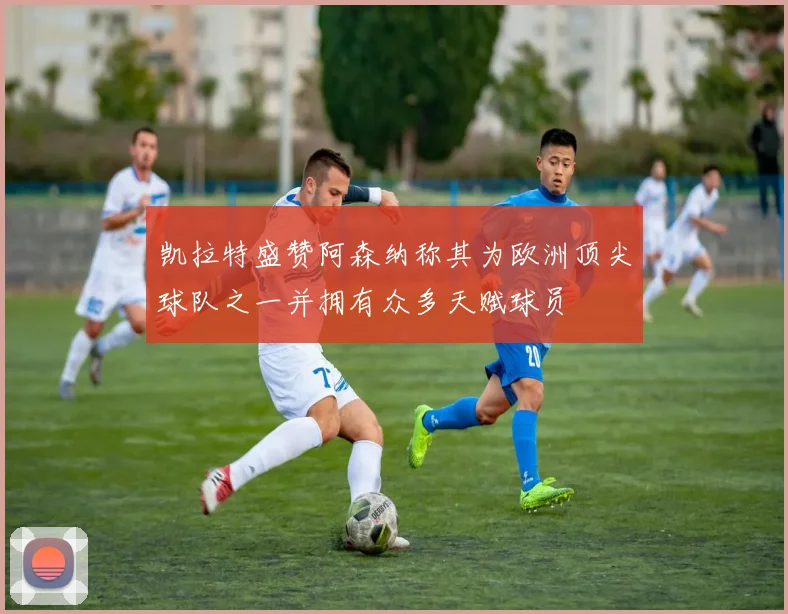 凯拉特盛赞阿森纳称其为欧洲顶尖球队之一并拥有众多天赋球员