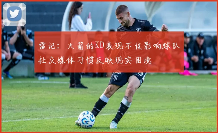 雷记：火箭的KD表现不佳影响球队社交媒体习惯反映现实困境