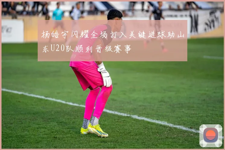 杨皓宇闪耀全场打入关键进球助山东U20队顺利晋级赛事
