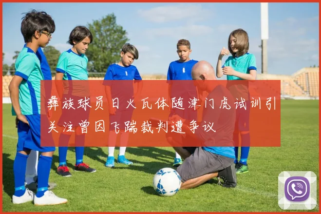 彝族球员日火瓦体随津门虎试训引关注曾因飞踹裁判遭争议