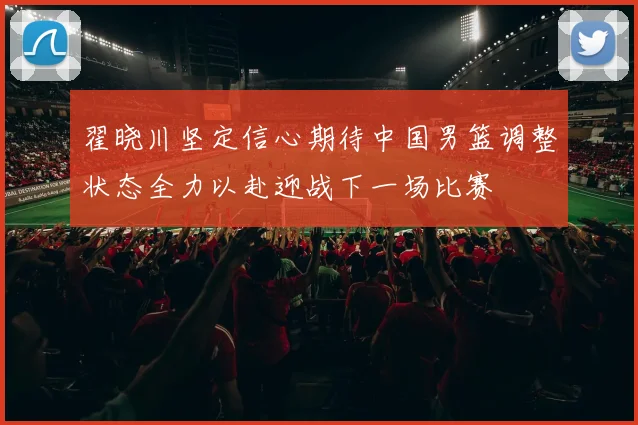 翟晓川坚定信心期待中国男篮调整状态全力以赴迎战下一场比赛