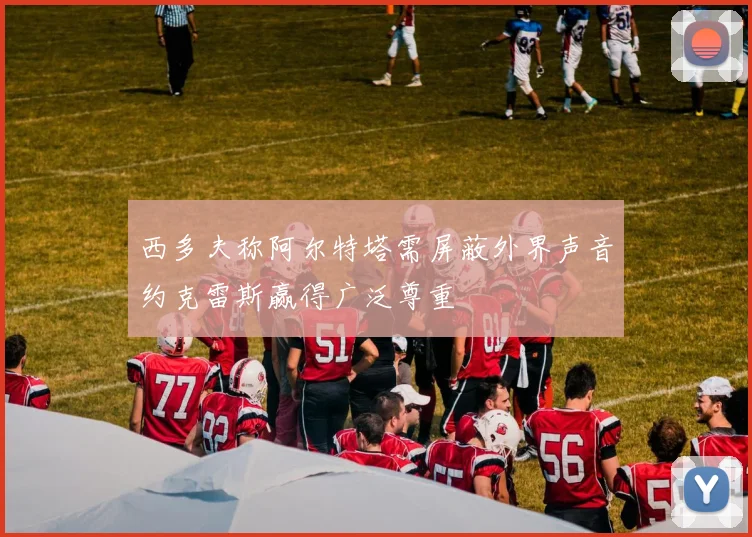 西多夫称阿尔特塔需屏蔽外界声音约克雷斯赢得广泛尊重