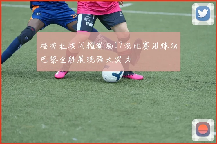 福将杜埃闪耀赛场17场比赛进球助巴黎全胜展现强大实力